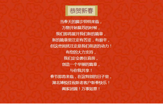 當春天的腳步悄悄來臨， 萬物開始復蘇的時候， 我們即將展開我們新的篇章， 新的篇章里注定有苦澀，有艱辛， 但這些困擾注定是我們前進的動力！ 有您的大力支持， 我們定會勇往直前， 創(chuàng)造一個華麗的篇章， 與你我共享！ 春節(jié)即將來臨，在這特別的日子里， 湖北博悅佳祝新老客戶新春快樂！ 闔家團圓！萬事如意！